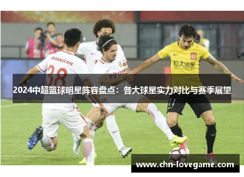 2024中超篮球明星阵容盘点:各大球星实力对比与赛季展望
